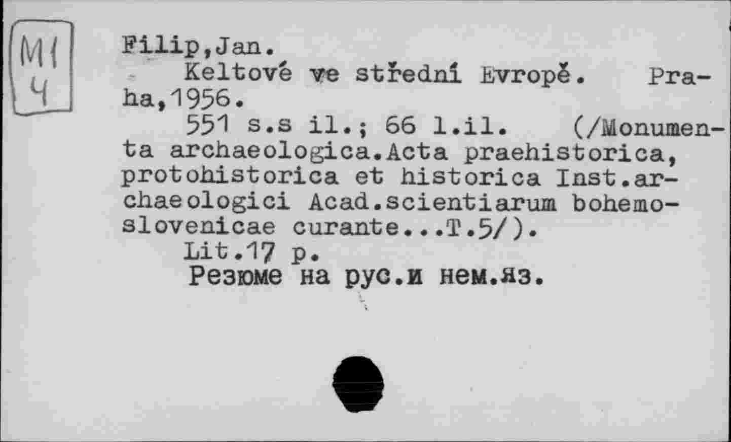 ﻿М( ч
Filip,Jan.
Keltové ve stredni hvropë. Praha, 1956.
551 s.s il.; 66 l.il. (/Monumen-ta archaeologica.Acta praehistorica, protohistorica et historien Inst.ar-chaeologici Acad.scientiarum bohemo-slovenicae curante...T.5/).
Lit.17 p.
Резюме на рус.и нем.яз.